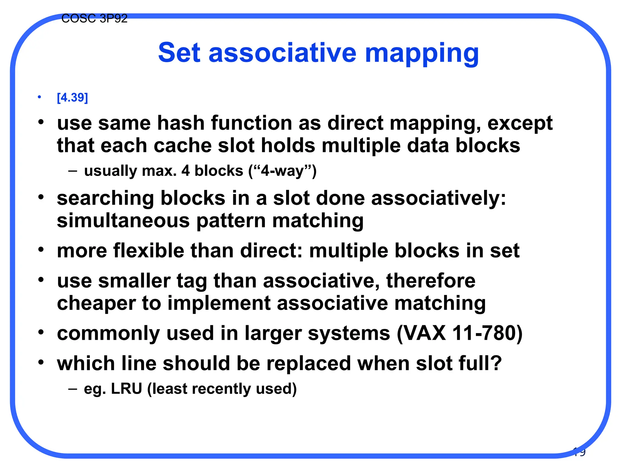19
COSC 3P92
Set associative mapping
• [4.39]
• use same hash function as direct mapping, except
that each cache slot holds multiple data blocks
– usually max. 4 blocks (“4-way”)
• searching blocks in a slot done associatively:
simultaneous pattern matching
• more flexible than direct: multiple blocks in set
• use smaller tag than associative, therefore
cheaper to implement associative matching
• commonly used in larger systems (VAX 11-780)
• which line should be replaced when slot full?
– eg. LRU (least recently used)
 