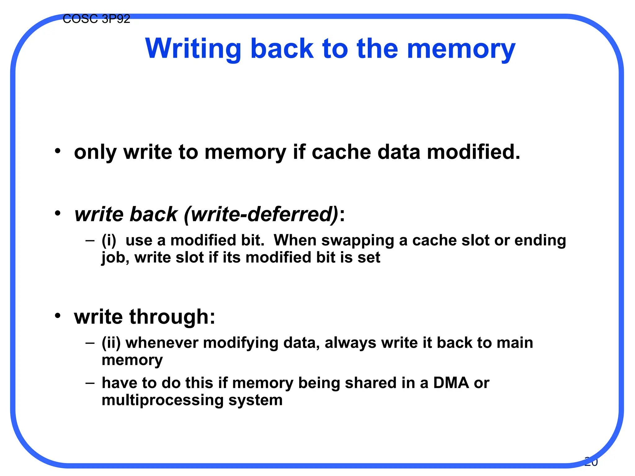 20
COSC 3P92
Writing back to the memory
• only write to memory if cache data modified.
• write back (write-deferred):
– (i) use a modified bit. When swapping a cache slot or ending
job, write slot if its modified bit is set
• write through:
– (ii) whenever modifying data, always write it back to main
memory
– have to do this if memory being shared in a DMA or
multiprocessing system
 