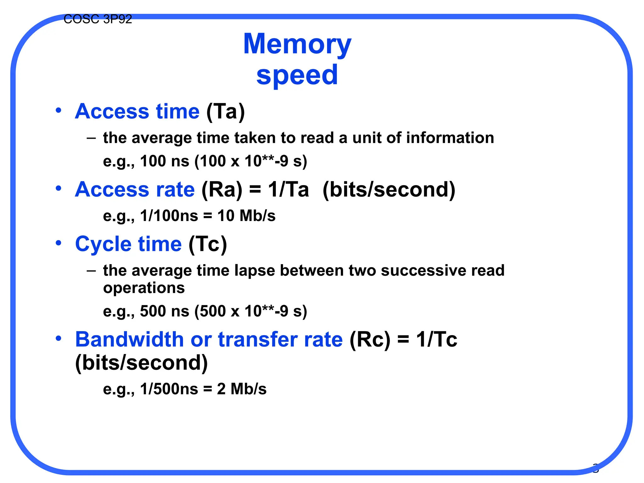 3
COSC 3P92
Memory
speed
• Access time (Ta)
– the average time taken to read a unit of information
e.g., 100 ns (100 x 10**-9 s)
• Access rate (Ra) = 1/Ta (bits/second)
e.g., 1/100ns = 10 Mb/s
• Cycle time (Tc)
– the average time lapse between two successive read
operations
e.g., 500 ns (500 x 10**-9 s)
• Bandwidth or transfer rate (Rc) = 1/Tc
(bits/second)
e.g., 1/500ns = 2 Mb/s
 