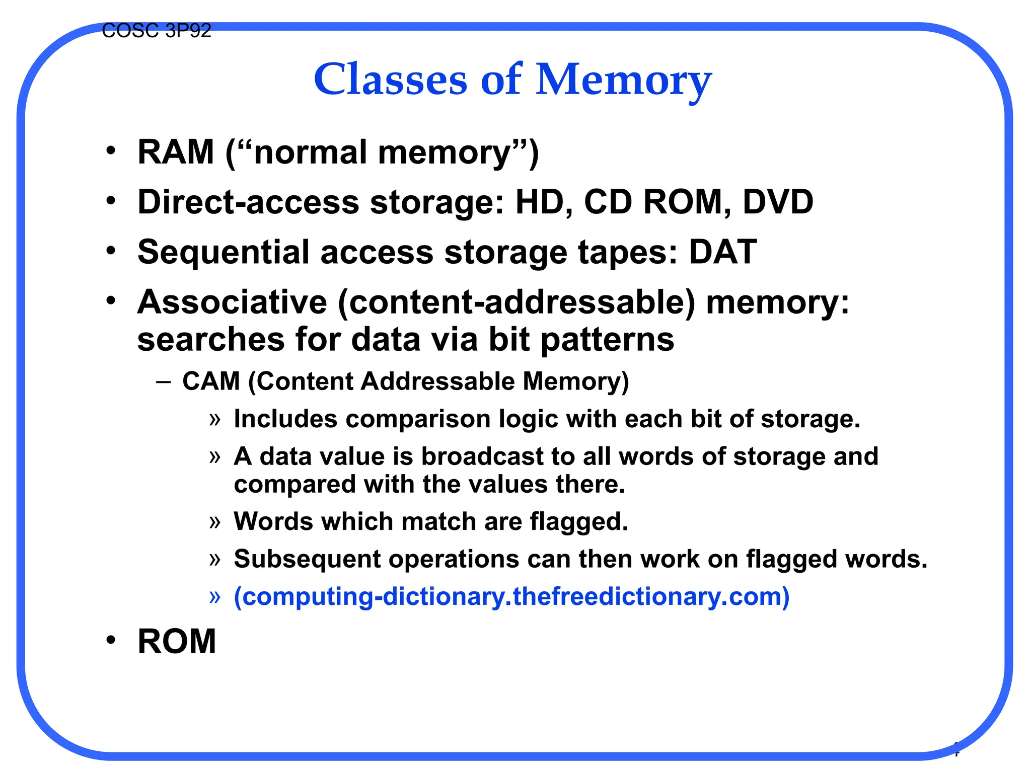 4
COSC 3P92
Classes of Memory
• RAM (“normal memory”)
• Direct-access storage: HD, CD ROM, DVD
• Sequential access storage tapes: DAT
• Associative (content-addressable) memory:
searches for data via bit patterns
– CAM (Content Addressable Memory)
» Includes comparison logic with each bit of storage.
» A data value is broadcast to all words of storage and
compared with the values there.
» Words which match are flagged.
» Subsequent operations can then work on flagged words.
» (computing-dictionary.thefreedictionary.com)
• ROM
 