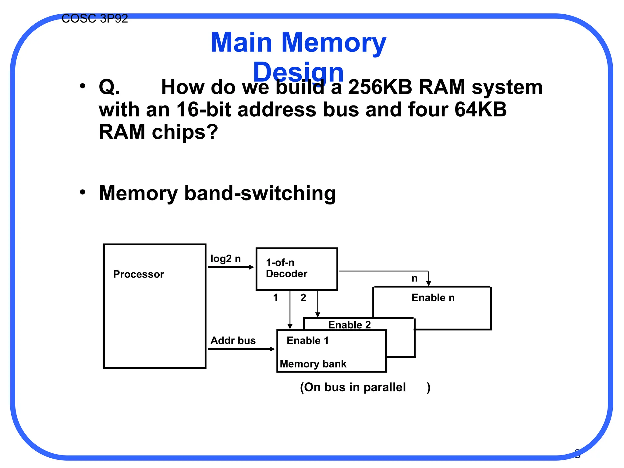 8
COSC 3P92
Processor
log2 n 1-of-n
Decoder
Addr bus
Memory bank
Enable 1
Enable 2
Enable n
1 2
n
(On bus in parallel )
Main Memory
Design
• Q. How do we build a 256KB RAM system
with an 16-bit address bus and four 64KB
RAM chips?
• Memory band-switching
 