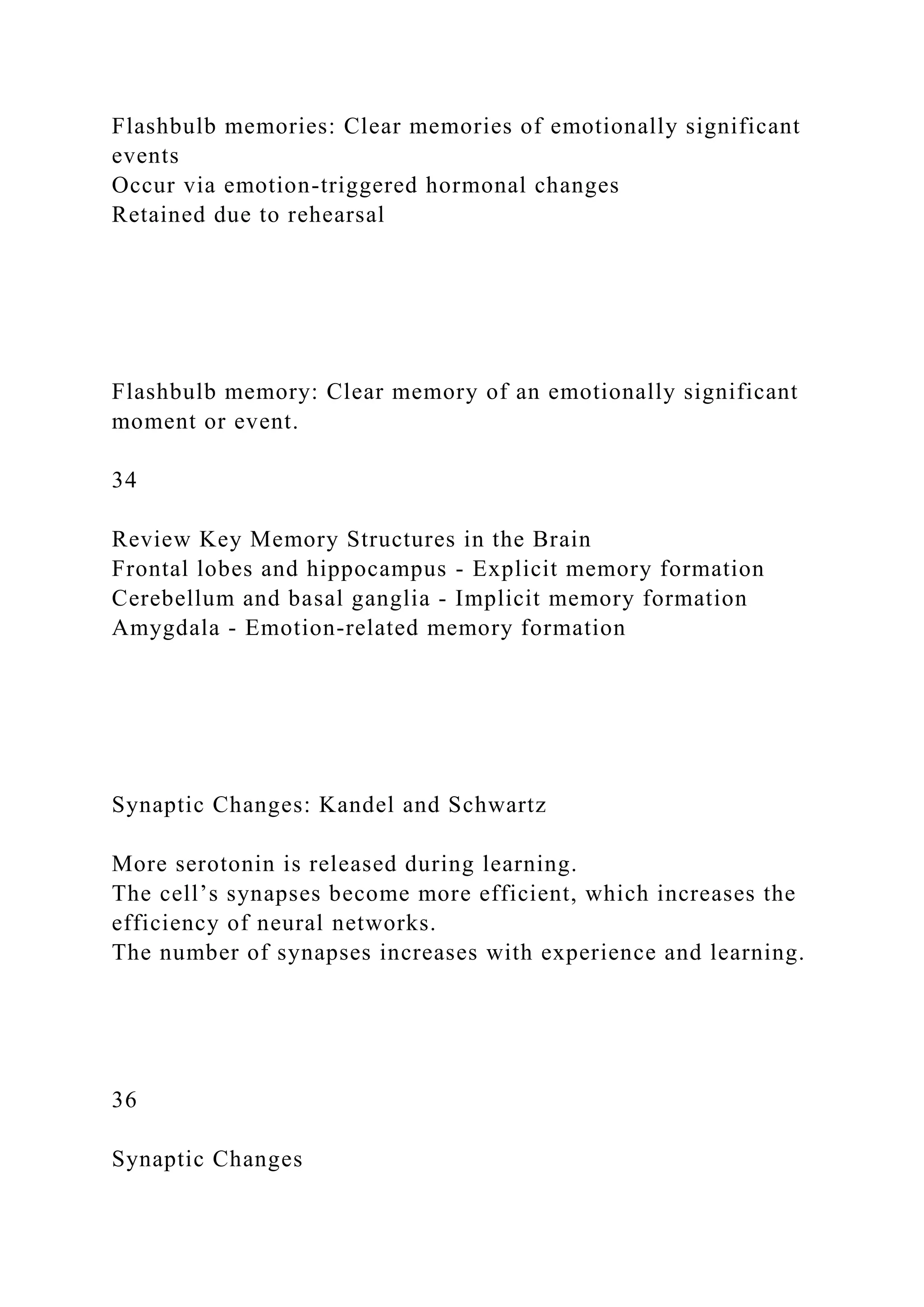Flashbulb memories: Clear memories of emotionally significant
events
Occur via emotion-triggered hormonal changes
Retained due to rehearsal
Flashbulb memory: Clear memory of an emotionally significant
moment or event.
34
Review Key Memory Structures in the Brain
Frontal lobes and hippocampus - Explicit memory formation
Cerebellum and basal ganglia - Implicit memory formation
Amygdala - Emotion-related memory formation
Synaptic Changes: Kandel and Schwartz
More serotonin is released during learning.
The cell’s synapses become more efficient, which increases the
efficiency of neural networks.
The number of synapses increases with experience and learning.
36
Synaptic Changes
 