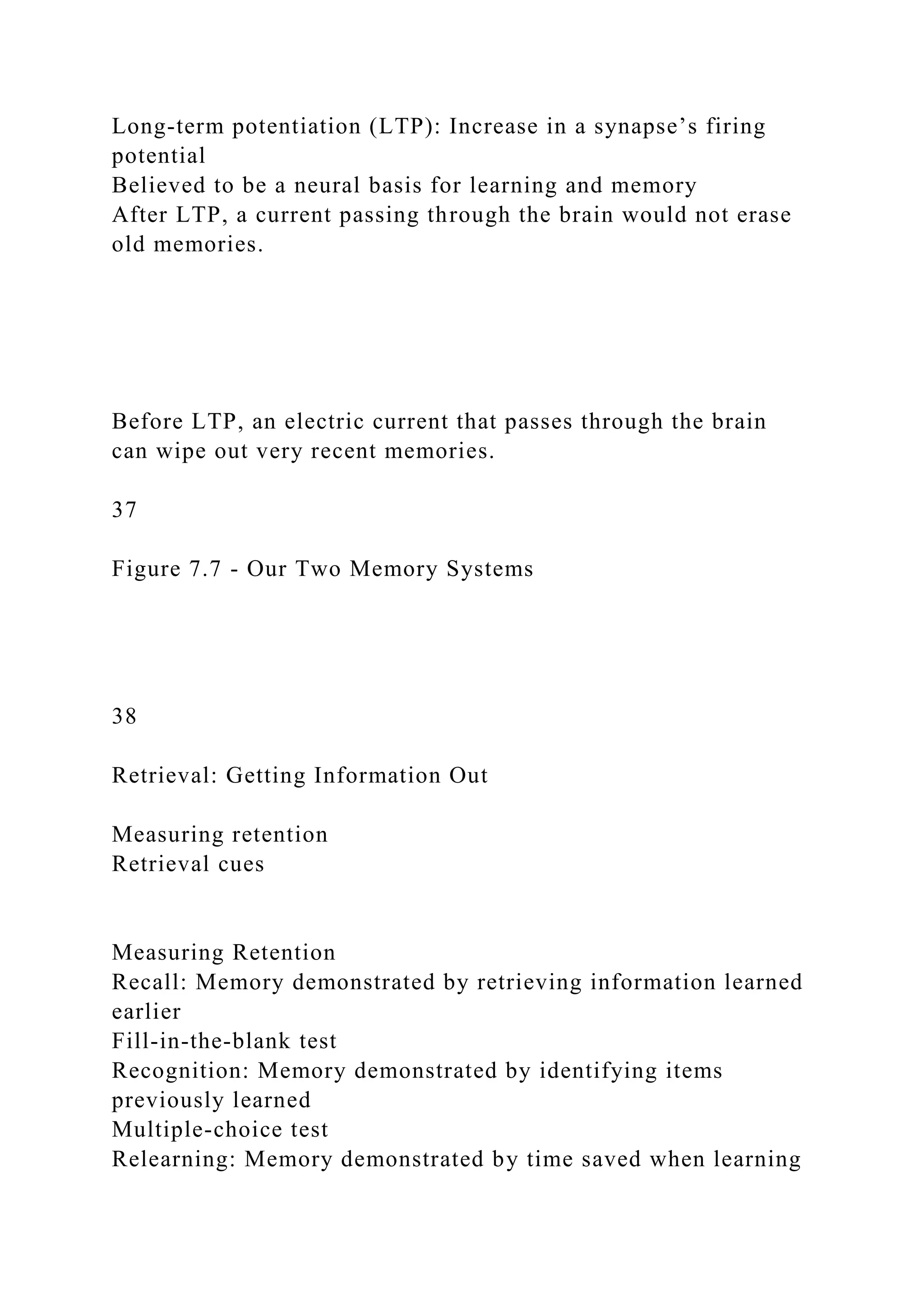 Long-term potentiation (LTP): Increase in a synapse’s firing
potential
Believed to be a neural basis for learning and memory
After LTP, a current passing through the brain would not erase
old memories.
Before LTP, an electric current that passes through the brain
can wipe out very recent memories.
37
Figure 7.7 - Our Two Memory Systems
38
Retrieval: Getting Information Out
Measuring retention
Retrieval cues
Measuring Retention
Recall: Memory demonstrated by retrieving information learned
earlier
Fill-in-the-blank test
Recognition: Memory demonstrated by identifying items
previously learned
Multiple-choice test
Relearning: Memory demonstrated by time saved when learning
 