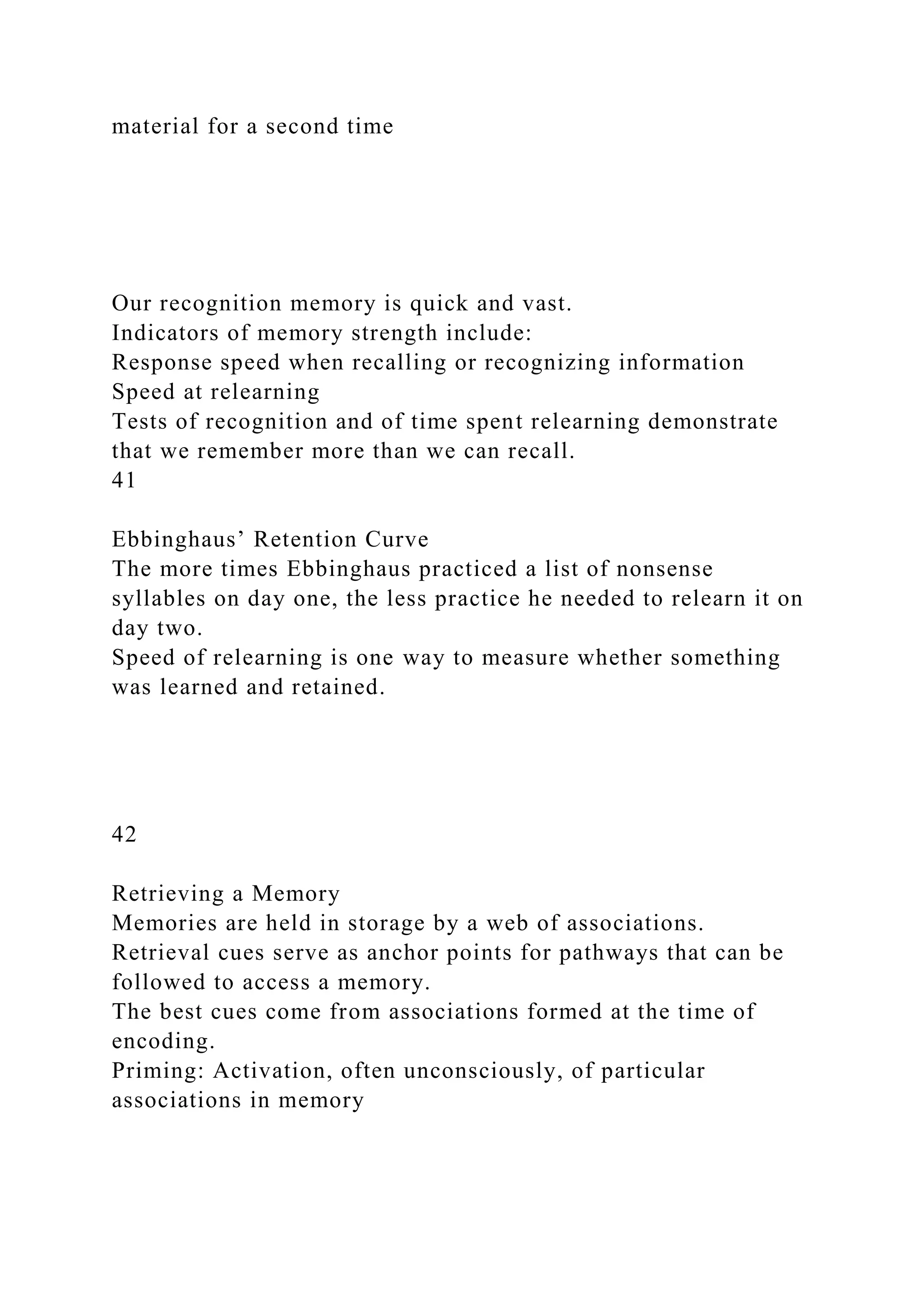 material for a second time
Our recognition memory is quick and vast.
Indicators of memory strength include:
Response speed when recalling or recognizing information
Speed at relearning
Tests of recognition and of time spent relearning demonstrate
that we remember more than we can recall.
41
Ebbinghaus’ Retention Curve
The more times Ebbinghaus practiced a list of nonsense
syllables on day one, the less practice he needed to relearn it on
day two.
Speed of relearning is one way to measure whether something
was learned and retained.
42
Retrieving a Memory
Memories are held in storage by a web of associations.
Retrieval cues serve as anchor points for pathways that can be
followed to access a memory.
The best cues come from associations formed at the time of
encoding.
Priming: Activation, often unconsciously, of particular
associations in memory
 
