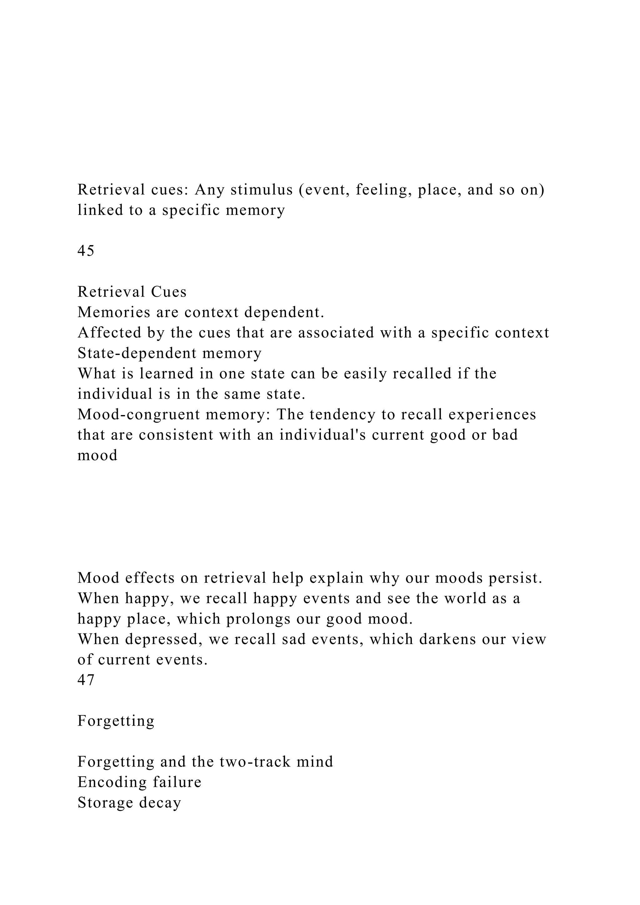 Retrieval cues: Any stimulus (event, feeling, place, and so on)
linked to a specific memory
45
Retrieval Cues
Memories are context dependent.
Affected by the cues that are associated with a specific context
State-dependent memory
What is learned in one state can be easily recalled if the
individual is in the same state.
Mood-congruent memory: The tendency to recall experiences
that are consistent with an individual's current good or bad
mood
Mood effects on retrieval help explain why our moods persist.
When happy, we recall happy events and see the world as a
happy place, which prolongs our good mood.
When depressed, we recall sad events, which darkens our view
of current events.
47
Forgetting
Forgetting and the two-track mind
Encoding failure
Storage decay
 