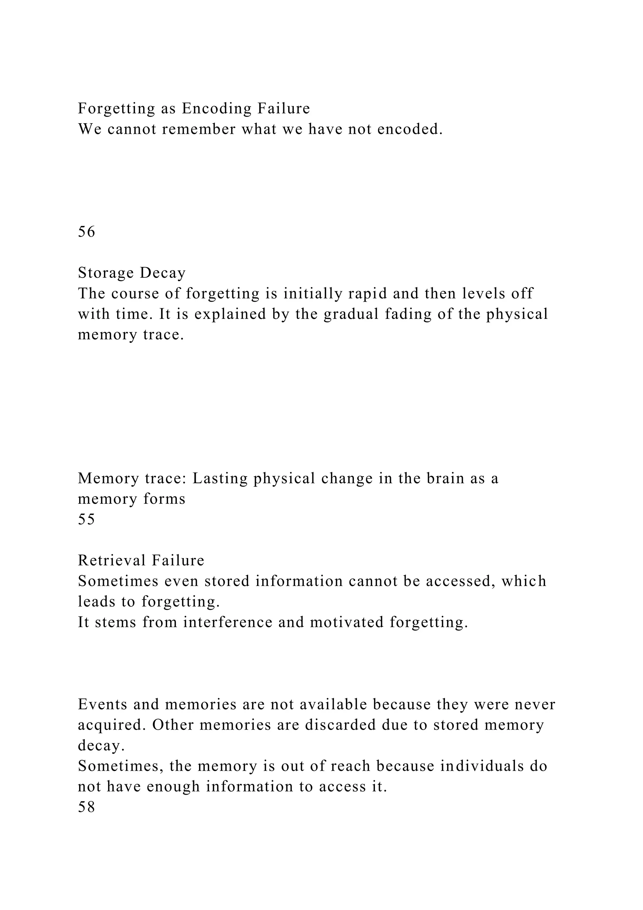 Forgetting as Encoding Failure
We cannot remember what we have not encoded.
56
Storage Decay
The course of forgetting is initially rapid and then levels off
with time. It is explained by the gradual fading of the physical
memory trace.
Memory trace: Lasting physical change in the brain as a
memory forms
55
Retrieval Failure
Sometimes even stored information cannot be accessed, which
leads to forgetting.
It stems from interference and motivated forgetting.
Events and memories are not available because they were never
acquired. Other memories are discarded due to stored memory
decay.
Sometimes, the memory is out of reach because individuals do
not have enough information to access it.
58
 