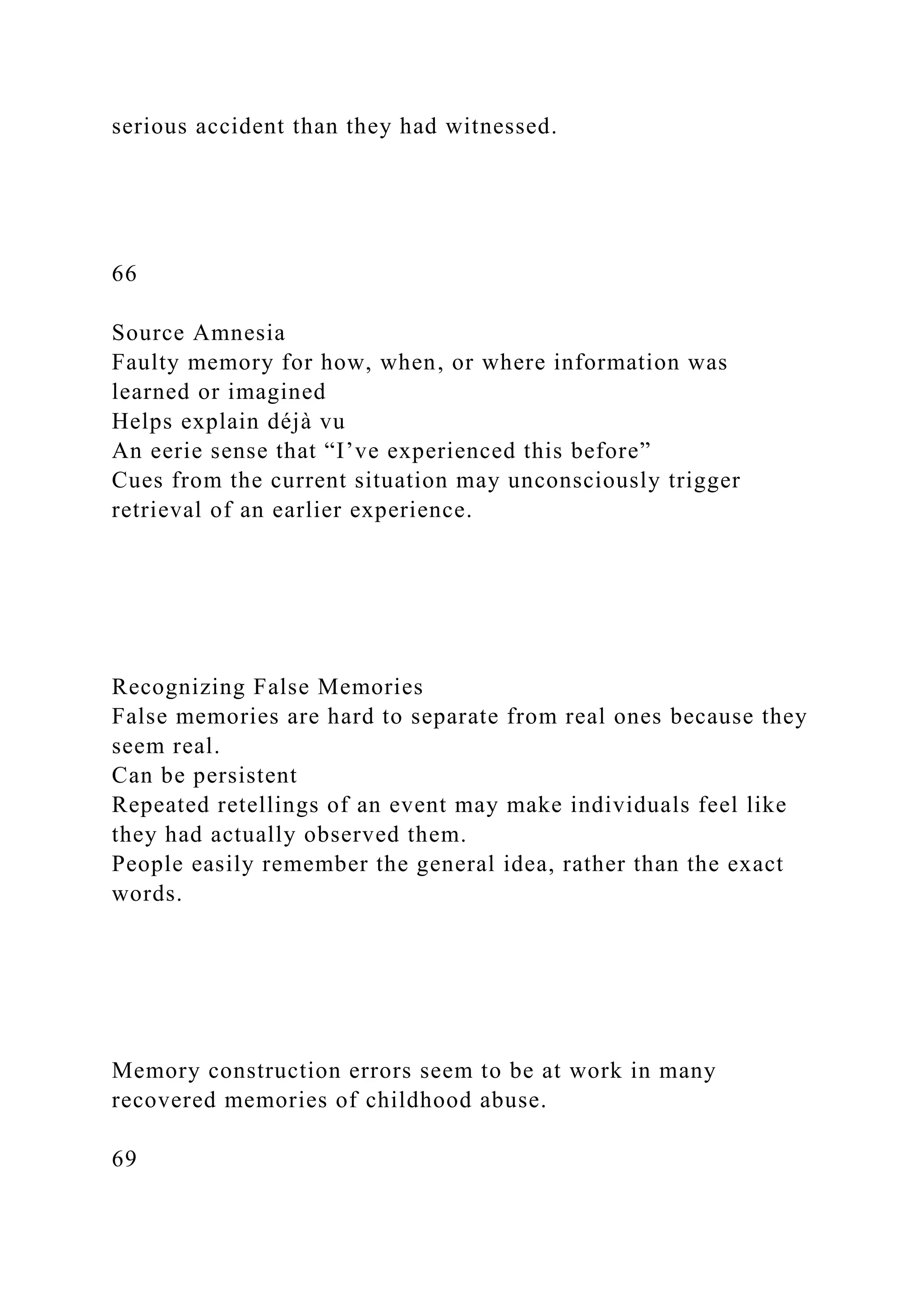 serious accident than they had witnessed.
66
Source Amnesia
Faulty memory for how, when, or where information was
learned or imagined
Helps explain déjà vu
An eerie sense that “I’ve experienced this before”
Cues from the current situation may unconsciously trigger
retrieval of an earlier experience.
Recognizing False Memories
False memories are hard to separate from real ones because they
seem real.
Can be persistent
Repeated retellings of an event may make individuals feel like
they had actually observed them.
People easily remember the general idea, rather than the exact
words.
Memory construction errors seem to be at work in many
recovered memories of childhood abuse.
69
 