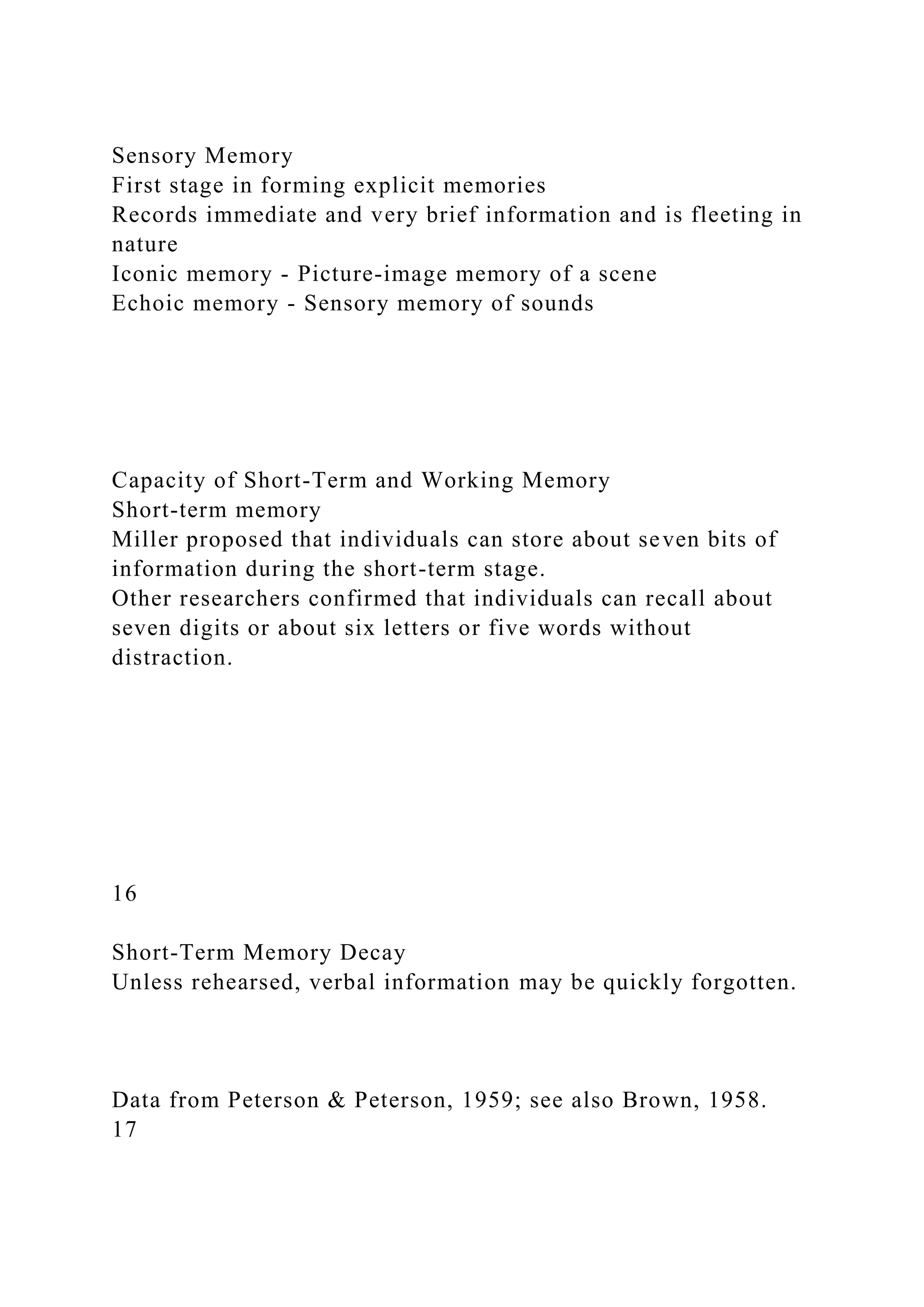 Sensory Memory
First stage in forming explicit memories
Records immediate and very brief information and is fleeting in
nature
Iconic memory - Picture-image memory of a scene
Echoic memory - Sensory memory of sounds
Capacity of Short-Term and Working Memory
Short-term memory
Miller proposed that individuals can store about seven bits of
information during the short-term stage.
Other researchers confirmed that individuals can recall about
seven digits or about six letters or five words without
distraction.
16
Short-Term Memory Decay
Unless rehearsed, verbal information may be quickly forgotten.
Data from Peterson & Peterson, 1959; see also Brown, 1958.
17
 