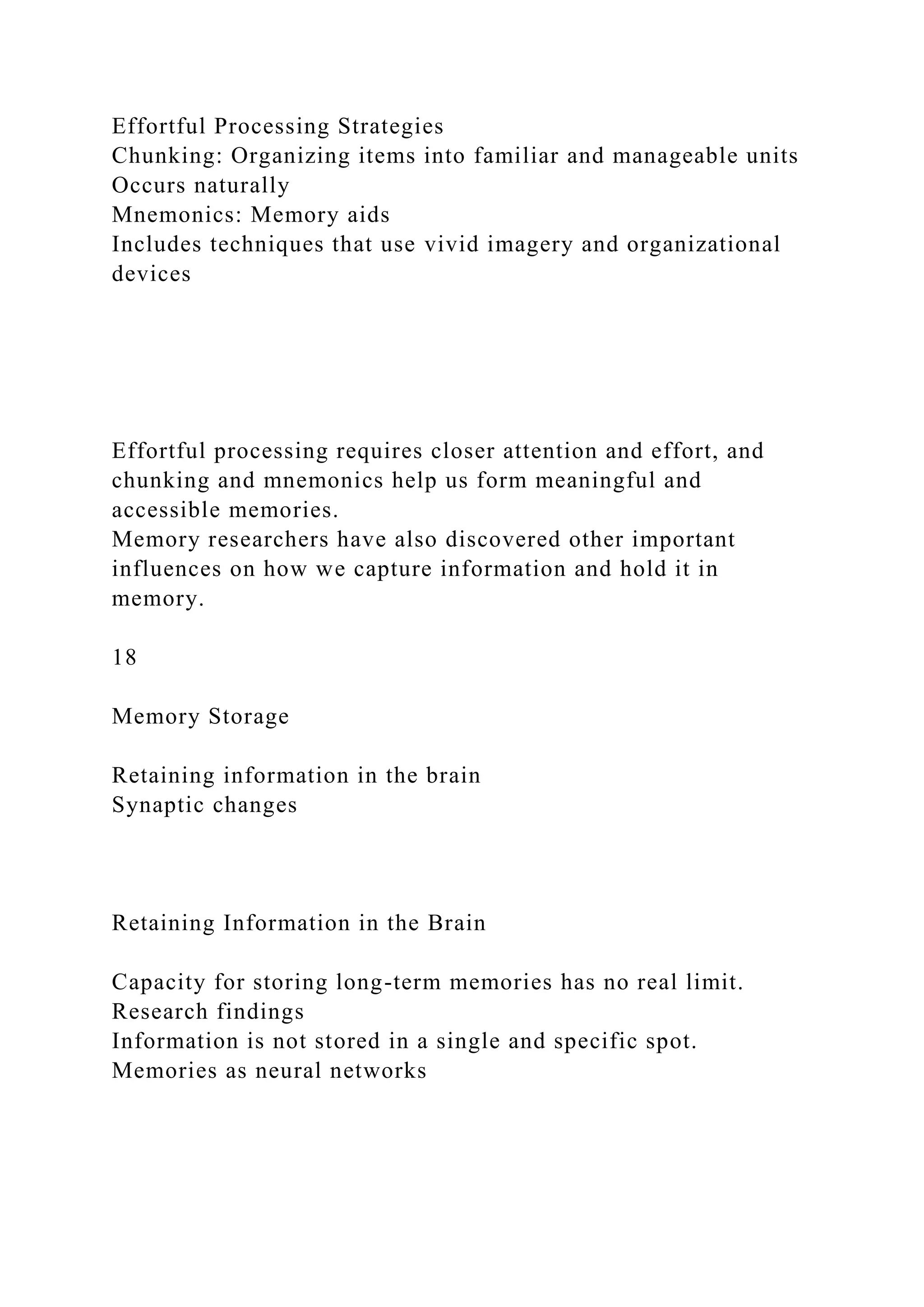Effortful Processing Strategies
Chunking: Organizing items into familiar and manageable units
Occurs naturally
Mnemonics: Memory aids
Includes techniques that use vivid imagery and organizational
devices
Effortful processing requires closer attention and effort, and
chunking and mnemonics help us form meaningful and
accessible memories.
Memory researchers have also discovered other important
influences on how we capture information and hold it in
memory.
18
Memory Storage
Retaining information in the brain
Synaptic changes
Retaining Information in the Brain
Capacity for storing long-term memories has no real limit.
Research findings
Information is not stored in a single and specific spot.
Memories as neural networks
 