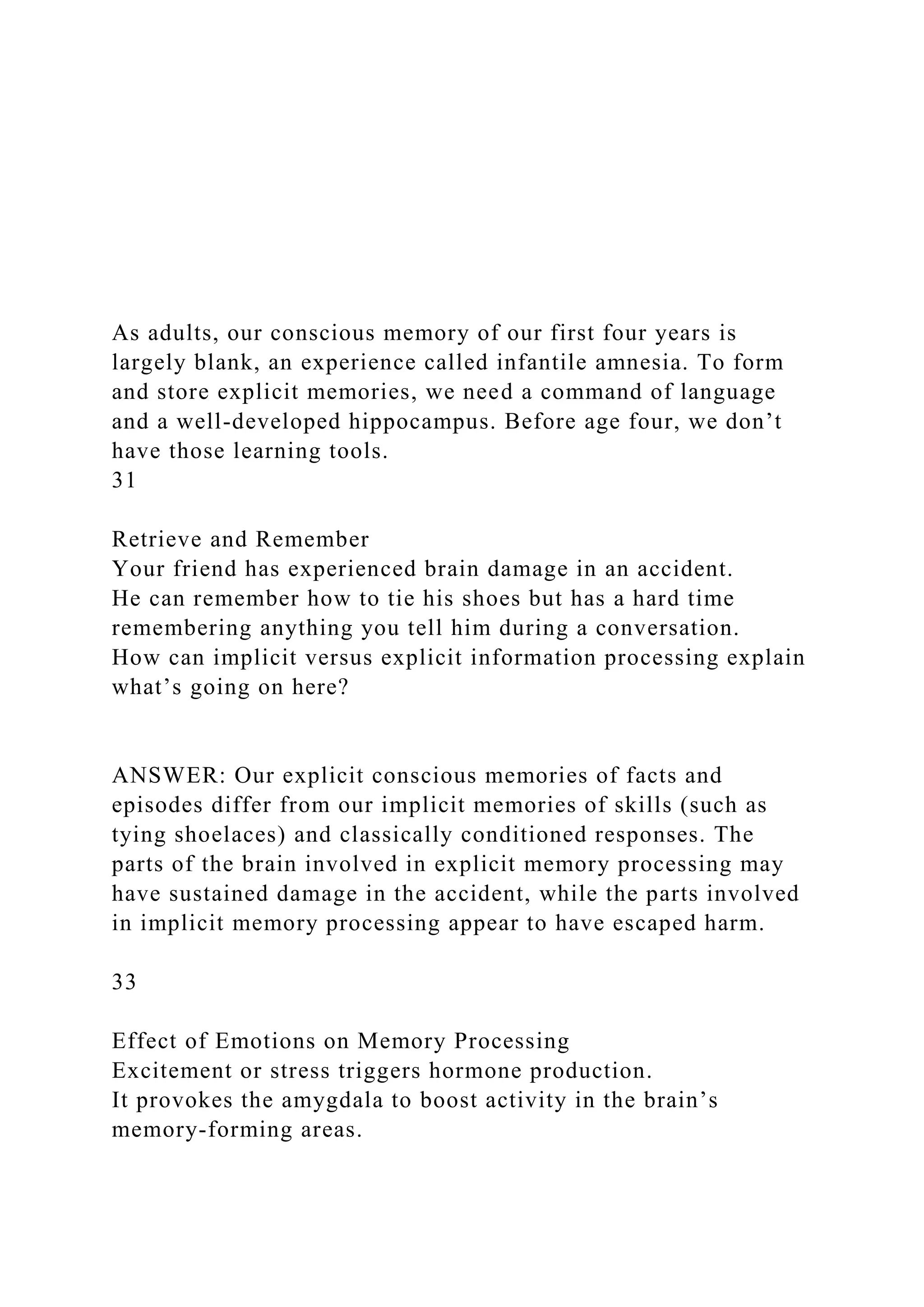 As adults, our conscious memory of our first four years is
largely blank, an experience called infantile amnesia. To form
and store explicit memories, we need a command of language
and a well-developed hippocampus. Before age four, we don’t
have those learning tools.
31
Retrieve and Remember
Your friend has experienced brain damage in an accident.
He can remember how to tie his shoes but has a hard time
remembering anything you tell him during a conversation.
How can implicit versus explicit information processing explain
what’s going on here?
ANSWER: Our explicit conscious memories of facts and
episodes differ from our implicit memories of skills (such as
tying shoelaces) and classically conditioned responses. The
parts of the brain involved in explicit memory processing may
have sustained damage in the accident, while the parts involved
in implicit memory processing appear to have escaped harm.
33
Effect of Emotions on Memory Processing
Excitement or stress triggers hormone production.
It provokes the amygdala to boost activity in the brain’s
memory-forming areas.
 