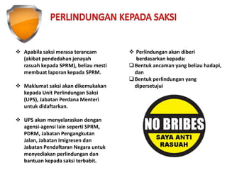  Apabila saksi merasa terancam
(akibat pendedahan jenayah
rasuah kepada SPRM), beliau mesti
membuat laporan kepada SPRM.
 Maklumat saksi akan dikemukakan
kepada Unit Perlindungan Saksi
(UPS), Jabatan Perdana Menteri
untuk didaftarkan.
 UPS akan menyelaraskan dengan
agensi-agensi lain seperti SPRM,
PDRM, Jabatan Pengangkutan
Jalan, Jabatan Imigresen dan
Jabatan Pendaftaran Negara untuk
menyediakan perlindungan dan
bantuan kepada saksi terbabit.
 Perlindungan akan diberi
berdasarkan kepada:
Bentuk ancaman yang beliau hadapi,
dan
Bentuk perlindungan yang
dipersetujui
 