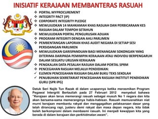  PORTAL MYPROCUREMENT
 INTEGRITY PACT (IP)
 CORPORATE INTEGRITY PLEDGE
 MEWUJUDKAN 14 MAHKAMAH KHAS RASUAH DAN PERBICARAAN KES
RASUAH DALAM TEMPOH SETAHUN
 MEWUJUDKAN PORTAL PENGURUSAN ADUAN
 PROGRAM INTEGRITI DENGAN AHLI PARLIMEN
 PEMBENTANGAN LAPORAN KHAS AUDIT NEGARA DI SETIAP SESI
PERSIDANGAN PARLIMEN
 MEWUJUDKAN GARISPANDUAN BAGI MENANGANI SOKONGAN YANG
DITERIMA DARIPADA PEMIMPIN KERAJAAN ATAU INDIVIDU BERPENGARUH
DALAM SESUATU URUSAN KERAJAAN
 PENGKALAN DATA PESALAH RASUAH DALAM PORTAL SPRM
 PENCEGAHAN RASUAH MELALUI PENDIDIKAN:
 ELEMEN PENCEGAHAN RASUAH DALAM BUKU TEKS SEKOLAH
 PENUBUHAN SEKRETARIAT PENCEGAHAN RASUAH INSTITUT PENDIDIKAN
GURU (SPR IPG)
Datuk Seri Najib Tun Razak di dalam ucapannya ketika merasmikan Program
Pegawai Intergriti Bertauliah pada 27 Februari 2012 menyebut bahawa
”Kerajaan akan terus memerangi rasuah sebagai musuh No 1 negara dan kita
akan bersama-sama memeranginya habis-habisan. Rasuah memusnahkan niat
murni kerajaan membantu rakyat dan menggagalkan pelaksanaan dasar yang
telah dirancang rapi, justeru demi rakyat dan masa depan negara, kita tidak
boleh berkompromi dalam membasmi rasuah. Ini menjadi kewajipan kita yang
berada di dalam kerajaan dan perkhidmatan awam”.
 