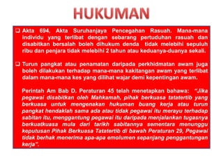  Akta 694, Akta Suruhanjaya Pencegahan Rasuah. Mana-mana
individu yang terlibat dengan sebarang pertuduhan rasuah dan
disabitkan bersalah boleh dihukum denda tidak melebihi sepuluh
ribu dan penjara tidak melebihi 2 tahun atau keduanya-duanya sekali.
 Turun pangkat atau penamatan daripada perkhidmatan awam juga
boleh dilakukan terhadap mana-mana kakitangan awam yang terlibat
dalam mana-mana kes yang dilihat wajar demi kepentingan awam.
Perintah Am Bab D. Peraturan 45 telah menetapkan bahawa: “Jika
pegawai disabitkan oleh Mahkamah, pihak berkuasa tatatertib yang
berkuasa untuk mengenakan hukuman buang kerja atau turun
pangkat hendaklah sama ada atau tidak pegawai itu merayu terhadap
sabitan itu, menggantung pegawai itu daripada menjalankan tugasnya
berkuatkuasa mula dari tarikh sabitannya sementara menunggu
keputusan Pihak Berkuasa Tatatertib di bawah Peraturan 29, Pegawai
tidak berhak menerima apa-apa emolumen sepanjang penggantungan
kerja”.
 
