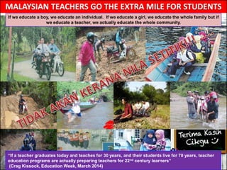 “If a teacher graduates today and teaches for 30 years, and their students live for 70 years, teacher
education programs are actually preparing teachers for 22nd century learners”
(Crag Kissock, Education Week, March 2014)
If we educate a boy, we educate an individual. If we educate a girl, we educate the whole family but if
we educate a teacher, we actually educate the whole community.
 