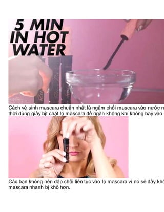 Cách vệ sinh mascara chuẩn nhất là ngâm chổi mascara vào nước n
thời dùng giấy bịt chặt lọ mascara để ngăn không khí không bay vào
Các bạn không nên dập chổi liên tục vào lọ mascara vì nó sẽ đẩy khô
mascara nhanh bị khô hơn.
 