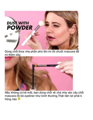 Dùng chổi thoa nhẹ phấn phủ lên mi rồi chuốt mascara để
mi thêm dày.
Nếu không có kẻ mắt, bạn dùng chổi vẽ chà nhẹ vào cây chổi
mascara rồi kẻ eyeliner như bình thường.Thật tiện lợi phải k
hông nào
 