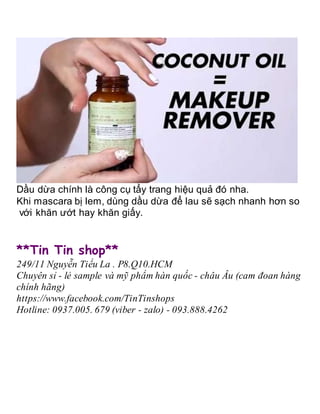 Dầu dừa chính là công cụ tẩy trang hiệu quả đó nha.
Khi mascara bị lem, dùng dầu dừa để lau sẽ sạch nhanh hơn so
với khăn ướt hay khăn giấy.
**Tin Tin shop**
249/11 Nguyễn Tiểu La . P8.Q10.HCM
Chuyên sỉ - lẻ sample và mỹ phẩm hàn quốc - châu Âu (cam đoan hàng
chính hãng)
https://www.facebook.com/TinTinshops
Hotline: 0937.005. 679 (viber - zalo) - 093.888.4262
 