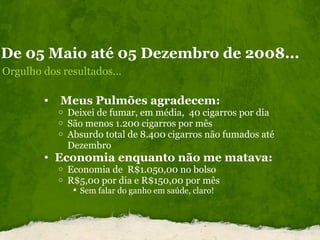 De 05 Maio até 05 Dezembro de 2008... Orgulho dos resultados...    Meus Pulmões agradecem: Deixei de fumar, em média,  40 cigarros por dia São menos 1.200 cigarros por mês  Absurdo total de 8.400 cigarros não fumados até Dezembro Economia enquanto não me matava: Economia de  R$1.050,00 no bolso  R$5,00 por dia e R$150,00 por mês  Sem falar do ganho em saúde, claro!  