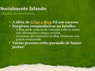 Socialmente falando Orgulho dos resultados... A idéia de  Criar o Blog  foi um sucesso  Surgiram companheiros na batalha: O Blog ajuda milhares de visitantes todos os meses com informações e artigos variados As pessoas que comentam no Blog  formaram uma grande comunidade Várias pessoas estão parando de fumar juntas!  