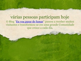 várias pessoas participam hoje O Blog " Eu vou parar de fumar " passou a receber muitos visitantes e transformou-se em uma grande Comunidade que cresce a cada dia . 