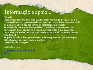 Glaucia, Quero agradecer muito esta sua brilhante ideia do Blog, estou no terceiro dia sem cigarro e toda vez que me bate a fissura e a vontade de desistir, entro pra ler sobre os maleficios do cigarro. Tem sido de uma ajuda inegualável o seu blog e as pessoas que participam dele, agradeço a você pelo empenho e a ajuda sem tamanho, além das pessoas que comentam, dando vontade vencer essa luta!!! Só pelo fato de saber que não sou a única que estou passando por dificuldades, já é um enorme apoio… Obrigada, de coração…   Larissa Cabrelon 5 de November de 2008 às 5:32 pm Informação e apoio... 