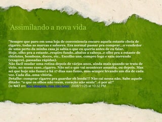 "Sempre que paro em uma loja de conveniencia encaro aquela estante cheia de cigarro, todas as marcas e sabores. Era normal passar pra comprar…o vendedor de uma perto da minha casa já sabia o que eu queria antes de eu falar.  Hoje, olho pra a estante..respiro fundo..abaixo a cabeça..e olho pra a estante de chicletes, bombons, doces, etc.. Escolho uns, compro logo e saiu correndo (exagerei..passadas rápidas). Não facil mudar uma rotina depois de vários anos, ainda mais quando se trata de vício, no nosso caso..cigarro. Não sei o que vai acontecer amanha, ou depois. Mas sei que hoje não fumei e há 17 dias nao fumo, mas sempre levando um dia de cada vez. Cada dia..uma vitória. Detalhe: comprar cigarro pra guardar eh lenda!!! Não cai nessa não. Sabe aquele ditado: “o que os olhos não veem, coração não sente”..é por ai!" De   NAT  em   Sou tabagista, mas não fumo! ,  2008/11/25 at 10:32 PM Assimilando a nova vida 