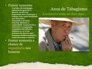Anos de Tabagismo A indústria tenta incobrir mas... Fumar aumenta: A acidez do estômago, chances de gastrite e úlcera. As úlceras demoram para cicatrizar e voltam com mais facilidade nos fumantes. Aumenta a pressão arterial, diminui a capacidade respiratória e aumenta a coagulação sanguínea.Resultado: chances 2 a 3 vezes maiores de morrer por doenças cardiovasculares, como derrame e enfarto. Fumar aumenta a chance de  impotência  nos homens  Foto:   Thomas Hawk 