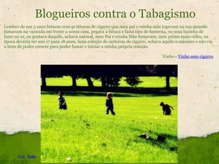 Blogueiros contra o Tabagismo Lembro de aos 5 anos brincar com as bitucas de cigarro que meu pai e minha mãe jogavam na rua quando fumavam na varanda em frente a nossa casa, pegava a bituca e fazia tipo de lanterna, ou uma luzinha de lazer no ar, eu gostava daquilo, achava natural, meu Pai e minha Mãe fumavam, meu primo mais velho, na época deveria ter uns 17 para 18 anos, fazia coleção de carteiras de cigarro, achava aquilo o máximo e não via a hora de poder crescer para poder fumar e iniciar a minha própria coleção.   Vinho  -  Vinho sem cigarro Foto :  Yves. 