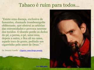 Tabaco é ruim para todos... "Existe uma doença, exclusiva de fumantes, chamada tromboangeíte obliterante, que obstrui as artérias das extremidades e provoca necrose dos tecidos. O doente perde os dedos do pé, a perna, o pé, uma coxa, depois a outra, e fica ali na cama, aquele toco de gente, pedindo um cigarrinho pelo amor de Deus."   Dr. Dráuzio Varella  -  Cigarro, uma droga pesada  Foto :  faith goble 
