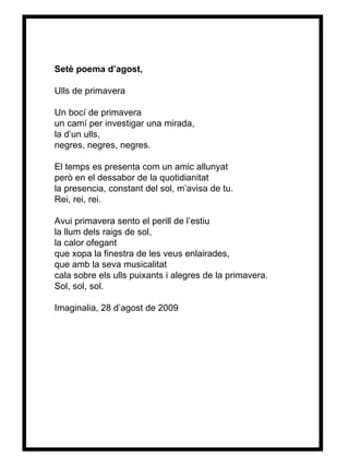 Setè poema d’agost, Ulls de primavera Un bocí de primavera un camí per investigar una mirada, la d’un ulls, negres, negres, negres. El temps es presenta com un amic allunyat però en el dessabor de la quotidianitat la presencia, constant del sol, m’avisa de tu. Rei, rei, rei. Avui primavera sento el perill de l’estiu la llum dels raigs de sol, la calor ofegant que xopa la finestra de les veus enlairades, que amb la seva musicalitat cala sobre els ulls puixants i alegres de la primavera. Sol, sol, sol. Imaginalia, 28 d’agost de 2009 