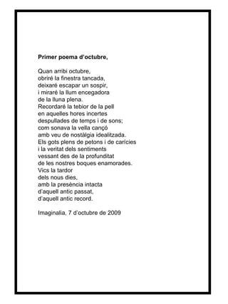 Primer poema d’octubre, Quan arribi octubre, obriré la finestra tancada, deixaré escapar un sospir, i miraré la llum encegadora  de la lluna plena. Recordaré la tebior de la pell en aquelles hores incertes despullades de temps i de sons; com sonava la vella cançó amb veu de nostàlgia idealitzada. Els gots plens de petons i de carícies i la veritat dels sentiments vessant des de la profunditat de les nostres boques enamorades. Vics la tardor dels nous dies, amb la presència intacta d’aquell antic passat, d’aquell antic record. Imaginalia, 7 d’octubre de 2009  