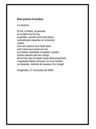 Sisè poema d’octubre, La recerca El full, el llapis, la paraula on la lletra es fa traç, imperible, escrita amb tinta blava, verbalitzada després en la lectura, volant, com els coloms d'un festí diürn com l’avió que aixeca el vol. Les lletres repetides mussiten i parlen surten sempre del seu refugi, de la línia que el paper traça silenciosament. I aquestes lletres cerquen un únic horitzó: un després, darrera els passos d’un àn gel. Imaginalia, 21 d’octubre de 2009 