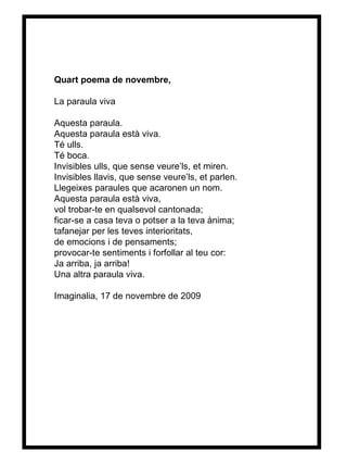 Quart poema de novembre, La paraula viva Aquesta paraula. Aquesta paraula està viva. Té ulls. Té boca. Invisibles ulls, que sense veure’ls, et miren. Invisibles llavis, que sense veure’ls, et parlen. Llegeixes paraules que acaronen un nom.  Aquesta paraula està viva, vol trobar-te en qualsevol cantonada; ficar-se a casa teva o potser a la teva ànima; tafanejar per les teves interioritats, de emocions i de pensaments; provocar-te sentiments i forfollar al teu cor: Ja arriba, ja arriba! Una altra paraula viva. Imaginalia, 17 de novembre de 2009 
