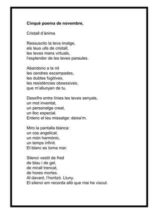 Cinquè poema de novembre, Cristall d’ànima Ressuscito la teva imatge, els teus ulls de cristall, les teves mans virtuals, l’esplendor de les teves paraules. Abandono a la nit les cendres escampades, les dubtes fugitives, les resistències obsessives, que m’allunyen de tu. Desxifro entre línies les teves senyals, un mot inventat, un personatge creat, un lloc especial. Entenc el teu missatge: deixa’m. Miro la pantalla blanca: un cos angelical, un món harmònic, un temps infinit. El blanc es torna mar. Silenci vestit de fred de blau i de gel, de mirall trencat, de hores mortes. Al davant, l’horitzó. Lluny. El silenci em recorda allò que mai he viscut. 