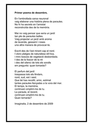 Primer poema de desembre, En l’embrollada xarxa neuronal vaig elaborar una història plena de paraules. No hi ha secrets en l’amistat reconstruïda des de la memòria. Mai no vaig pensar que seria un jardí tan ple de paraules belles. Vaig projectar un jardí amb aroma  de lavanda, gessamí i roses una altra manera de provocar-te. Escrit des de l’est mirant cap el nord. I oloro platges de naturalesa idíl·lica, i miro boscos de vegetació desbordada. I des de la foscor de la nit i des del silenci de tots els sorolls em pregunto: quan tornaràs? El perfum del jardí traspassa tots els llindars,  nord, sud, est i oest. Que bé has recollit, amic, estimat tantes paraules llançades a la vora del mar. El temps, la memòria, continuen omplint-me de tu. La paraula, el record, continuen omplint-me de tu. Quan tornaràs? Imaginalia, 2 de desembre de 2009 