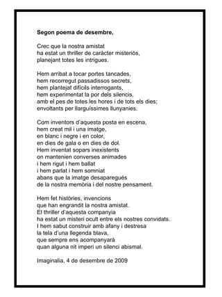 Segon poema de desembre, Crec que la nostra amistat ha estat un thriller de caràcter misteriós, planejant totes les intrigues. Hem arribat a tocar portes tancades, hem recorregut passadissos secrets, hem plantejat difícils interrogants, hem experimentat la por dels silencis, amb el pes de totes les hores i de tots els dies; envoltants per llarguíssimes llunyanies. Com inventors d’aquesta posta en escena, hem creat mil i una imatge, en blanc i negre i en color, en dies de gala o en dies de dol. Hem inventat sopars inexistents on mantenien converses animades i hem rigut i hem ballat i hem parlat i hem somniat abans que la imatge desaparegués de la nostra memòria i del nostre pensament. Hem fet històries, invencions que han engrandit la nostra amistat. El thriller d’aquesta companyia ha estat un misteri ocult entre els nostres convidats. I hem sabut construir amb afany i destresa la tela d’una llegenda blava, que sempre ens acompanyarà quan alguna nit imperi un silenci abismal . Imaginalia, 4 de desembre de 2009 