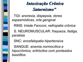 hipocrômica, eritrócitos com ponteados 
basófilos 
 SANGUE: anemia normocítica e 
 SNC: encefalopatia hipertensiva 
paralisia 
 S. NEUROMUSCULAR: fraqueza, fadiga, 
 RINS: tríade Fanconi, nefropatia crônica 
espasmódicas, orla gengival 
 TGI: anorexia, dispepsia, dores 
SSaattuurrnniissmmoo”” 
IInnttooxxiiccaaççããoo CCrrôônniiccaa 
