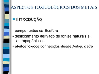 ASPECTOS TOXICOLÓGICOS DOS METAIS 
 INTRODUÇÃO 
- componentes da litosfera 
- deslocamento derivado de fontes naturais e 
antropogênicas 
- efeitos tóxicos conhecidos desde Antiguidade 
 