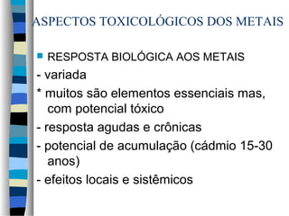 ASPECTOS TOXICOLÓGICOS DOS METAIS 
 RESPOSTA BIOLÓGICA AOS METAIS 
- variada 
* muitos são elementos essenciais mas, 
com potencial tóxico 
- resposta agudas e crônicas 
- potencial de acumulação (cádmio 15-30 
anos) 
- efeitos locais e sistêmicos 
 