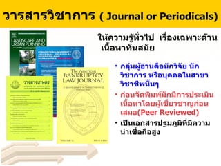 วารสารวิชาการ  ( Journal or Periodicals)   ให้ความรู้ทั่วไป  เรื่องเฉพาะด้าน เนื้อหาทันสมัย กลุ่มผู้อ่านคือนักวิจัย นักวิชาการ หรือบุคคลในสาขาวิชาชีพนั้นๆ ก่อนจัดพิมพ์มักมีการประเมินเนื้อหาโดยผู้เชี่ยวชาญก่อนเสมอ ( Peer Reviewed ) เป็นเอกสารปฐมภูมิที่มีความน่าเชื่อถือสูง 