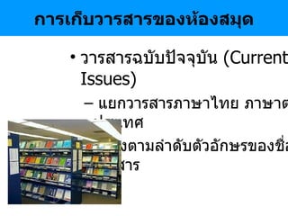 การเก็บวารสารของห้องสมุด วารสารฉบับปัจจุบัน   (Current Issues) แยกวารสารภาษาไทย ภาษาต่างประเทศ เรียงตามลำดับตัวอักษรของชื่อวารสาร 