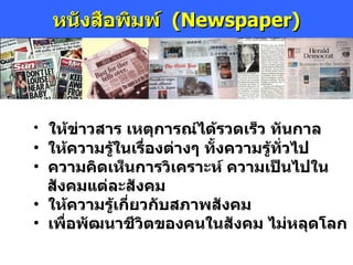 หนังสือพิมพ์  ( Newspaper) ให้ข่าวสาร เหตุการณ์ได้รวดเร็ว ทันกาล ให้ความรู้ในเรื่องต่างๆ ทั้งความรู้ทั่วไป ความคิดเห็นการวิเคราะห์ ความเป็นไปใน   สังคมแต่ละสังคม ให้ความรู้เกี่ยวกับสภาพสังคม  เพื่อพัฒนาชีวิตของคนในสังคม ไม่หลุดโลก 