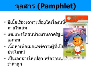 จุลสาร  ( Pamphlet ) มีเนื้อเรื่องเฉพาะเรื่องใดเรื่องหนึ่ง จบภายในเล่ม เผยแพร่โดยหน่วยงานภาครัฐและเอกชน เนื้อหาเพื่อเผยแพร่ความรู้ที่เป็นประโยชน์ เป็นเอกสารให้เปล่า หรือจำหน่ายในราคาถูก จำนวนหน้าไม่เกิน  50-60  หน้า ออกเป็นครั้งคราว ไม่มีกำหนดแน่นอน 