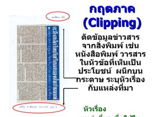 กฤตภาค  ( Clipping ) ตัด ข้อมูลข่าวสาร จากสิ่งพิมพ์ เช่น หนังสือพิมพ์ วารสารในหัวข้อที่เห็นเป็นประโยชน์  ผนึกบนกระดาษ  ระบุ หัวเรื่องกับ แหล่งที่มา หัวเรื่อง   แหล่งที่มาเพื่อใช้ในการอ้างอิง 