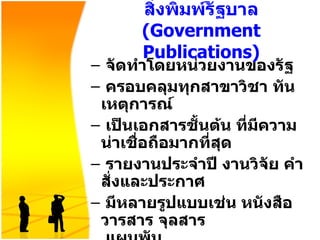 สิ่งพิมพ์รัฐบาล  ( Government Publications ) จัดทำโดยหน่วยงานของรัฐ ครอบคลุมทุกสาขาวิชา ทันเหตุการณ์ เป็นเอกสารชั้นต้น ที่มีความน่าเชื่อถือมากที่สุด รายงานประจำปี งานวิจัย คำสั่งและประกาศ มีหลายรูปแบบเช่น หนังสือ วารสาร จุลสาร   แผนพับ 