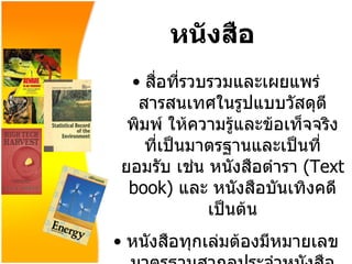 หนังสือ สื่อที่รวบรวมและเผยแพร่สารสนเทศในรูปแบบวัสดุตีพิมพ์ ให้ความรู้และข้อเท็จจริง ที่เป็นมาตรฐานและเป็นที่ยอมรับ เช่น หนังสือตำรา   (Text book)   และ หนังสือบันเทิงคดี เป็นต้น หนังสือทุกเล่มต้องมีหมายเลขมาตรฐานสากลประจำหนังสือ   (ISBN) International Standard Book Number 