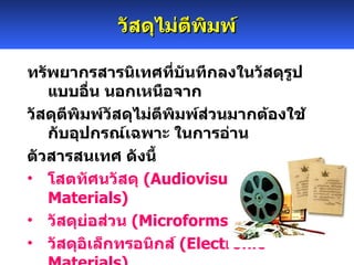 วัสดุไม่ตีพิมพ์ ทรัพยากรสารนิเทศที่บันทึกลงในวัสดุรูปแบบอื่น นอกเหนือจาก วัสดุตีพิมพ์วัสดุไม่ตีพิมพ์ส่วนมากต้องใช้กับอุปกรณ์เฉพาะ ในการอ่าน ตัวสารสนเทศ ดังนี้ โสตทัศนวัสดุ  ( Audiovisual Materials )  วัสดุย่อส่วน  ( Microforms )  วัสดุอิเล็กทรอนิกส์  ( Electronic Materials )  