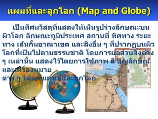 แผนที่และลูกโลก  (Map and Globe)       เป็นทัศนวัสดุที่แสดงให้เห็นรูปร่างลักษณะบนผิวโลก ลักษณะภูมิประเทศ สถานที่ ทิศทาง ระยะทาง เส้นกั้นอาณาเขต และสิ่งอื่น ๆ ที่ปรากฏบนผิวโลกที่เป็นไปตามธรรมชาติ โดยการย่อส่วนสิ่งต่าง ๆ เหล่านั้น แสดงไว้โดยการใช้ภาพ สี สัญลักษณ์ และเครื่องหมาย ต่าง ๆ ได้แก่ แผนที่และลูกโลก  