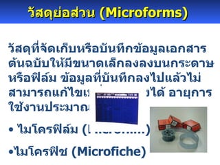 วัสดุย่อส่วน  ( Microforms )   วัสดุที่จัดเก็บหรือบันทึกข้อมูลเอกสารต้นฉบับให้มีขนาดเล็กลงลงบนกระดาษ หรือฟิล์ม ข้อมูลที่บันทึกลงไปแล้วไม่สามารถแก้ไขเปลี่ยนแปลงได้ อายุการใช้งานประมาณ  200  ปี ไมโครฟิล์ม  ( Microfilm ) ไมโครฟิช  ( Microfiche ) 