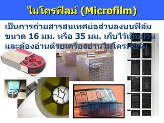 ไมโครฟิลม์  (Microfilm) เป็นการถ่ายสารสนเทศย่อส่วนลงบนฟิล์มขนาด  16   มม .  หรือ  35   มม .  เก็บไว้เป็นม้วน และต้องอ่านด้วยเครื่องอ่านไมโครฟอร์ม 